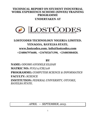 1
TECHNICAL REPORT ON STUDENT INDUSTRIAL
WORK EXPERIENCE SCHEME (SIWES) TRAINING
PROGRAMME
UNDERTAKEN AT
LOSTCODES TECHNOLOGY NIGERIA LIMITED.
YENAGOA, BAYELSA STATE.
www.lostcodes.com, info@lostcodes.com
+2348067976680, +2347032671390, +234803884828.
BY
NAME: ODOMO AYODELE ELIJAH
MATRIC NO: FUO/11/CSI/218
PROGRAMME: COMPUTER SCIENCE & INFORMATICS
FACULTY: SCIENCE
INSTITUTION: FEDERAL UNIVERSITY, OTUOKE,
BAYELSA STATE.
APRIL – SEPTEMBER, 2015.
 