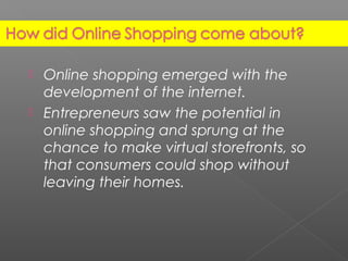  Online shopping emerged with the
development of the internet.
 Entrepreneurs saw the potential in
online shopping and sprung at the
chance to make virtual storefronts, so
that consumers could shop without
leaving their homes.
 
