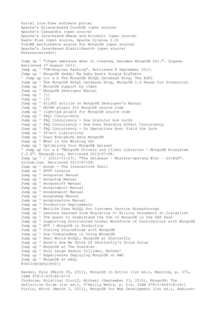 Portal icon Free software portal
Apache's Erlang-based CouchDB (open source)
Apache's Cassandra (open source)
Apache's Java-based HBase and Accumulo (open source)
Basho Riak (open source, Apache License 2.0)
TokuMX performance engine for MongoDB (open source)
Apache's Java-based ElasticSearch (open source)
References[edit]
Jump up ^ "10gen embraces what it created, becomes MongoDB Inc.". Gigaom.
Retrieved 27 August 2013.
Jump up ^ "DB-Engines Ranking". Retrieved 8 September 2013.
Jump up ^ MongoDB daddy: My baby beats Google BigTable
^ Jump up to: a b The MongoDB NoSQL Database Blog, The AGPL
Jump up ^ The MongoDB NoSQL Database Blog, MongoDB 1.4 Ready for Production
Jump up ^ MongoDB Support by 10gen
Jump up ^ MongoDB Developer Manual
Jump up ^ [1]
Jump up ^ [2]
Jump up ^ GridFS article on MongoDB Developer's Manual
Jump up ^ NGINX plugin for MongoDB source code
Jump up ^ lighttpd plugin for MongoDB source code
Jump up ^ FAQ: Concurrency
Jump up ^ FAQ Concurrency - How Granular Are Locks
Jump up ^ FAQ Concurrency - How Does Sharding Affect Concurrency
Jump up ^ FAQ Concurrency - Do Operations Ever Yield the Lock
Jump up ^ 32-bit Limitations
Jump up ^ Does Everybody Hate MongoDB
Jump up ^ What is the Working Set
Jump up ^ Optimizing Your MongoDB Dataset
^ Jump up to: a b "MongoDB Drivers and Client Libraries “ MongoDB Ecosystem
2.2.2". Mongodb.org. Retrieved 2013-07-08.
Jump up ^ / (2012-11-27). "The database · MLstate/opalang Wiki · GitHub".
Github.com. Retrieved 2013-07-08.
Jump up ^ mongo - The Interactive Shell
Jump up ^ HTTP Console
Jump up ^ mongostat Manual
Jump up ^ mongotop Manual
Jump up ^ mongosniff Manual
Jump up ^ mongoimport Manual
Jump up ^ mongoexport Manual
Jump up ^ mongodump Manual
Jump up ^ mongorestore Manual
Jump up ^ Production Deployments
Jump up ^ MetLife Uses NoSQL For Customer Service Breakthrough
Jump up ^ Lessons Learned from Migrating 2+ Billion Documents at Craigslist
Jump up ^ The Quest to Understand the Use of MongoDB in the SAP PaaS
Jump up ^ Supporting Distributed Global Workforce of Contributors with MongoDB
Jump up ^ NYT + MongoDB in Production
Jump up ^ Scaling SourceForge with MongoDB
Jump up ^ How Codeacademy is Using MongoDB
Jump up ^ Real World NoSQL: MongoDB at Shutterfly
Jump up ^ Here's How We Think Of Shutterfly's Stock Value
Jump up ^ MongoDB at The Guardian
Jump up ^ Holy Large Hadron Collider, Batman!
Jump up ^ Experiences Deploying MongoDB on AWS
Jump up ^ MongoDB at eBay
Bibliography[edit]
Banker, Kyle (March 28, 2011), MongoDB in Action (1st ed.), Manning, p. 375,
ISBN 978-1-935182-87-0
Chodorow, Kristina; Dirolf, Michael (September 23, 2010), MongoDB: The
Definitive Guide (1st ed.), O'Reilly Media, p. 216, ISBN 978-1-4493-8156-1
Pirtle, Mitch (March 3, 2011), MongoDB for Web Development (1st ed.), Addison-
 