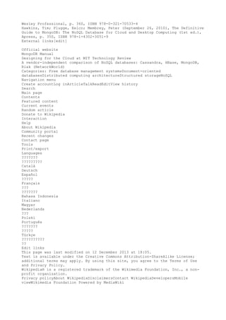 Wesley Professional, p. 360, ISBN 978-0-321-70533-4
Hawkins, Tim; Plugge, Eelco; Membrey, Peter (September 26, 2010), The Definitive
Guide to MongoDB: The NoSQL Database for Cloud and Desktop Computing (1st ed.),
Apress, p. 350, ISBN 978-1-4302-3051-9
External links[edit]
Official website
MongoDB Manual
Designing for the Cloud at MIT Technology Review
A vendor-independent comparison of NoSQL databases: Cassandra, HBase, MongoDB,
Riak (NetworkWorld)
Categories: Free database management systemsDocument-oriented
databasesDistributed computing architectureStructured storageNoSQL
Navigation menu
Create accountLog inArticleTalkReadEditView history
Search
Main page
Contents
Featured content
Current events
Random article
Donate to Wikipedia
Interaction
Help
About Wikipedia
Community portal
Recent changes
Contact page
Tools
Print/export
Languages
???????
?????????
Català
Deutsch
Español
?????
Français
???
???????
Bahasa Indonesia
Italiano
Magyar
Nederlands
???
Polski
Português
???????
?????
Türkçe
??????????
??
Edit links
This page was last modified on 12 December 2013 at 18:05.
Text is available under the Creative Commons Attribution-ShareAlike License;
additional terms may apply. By using this site, you agree to the Terms of Use
and Privacy Policy.
Wikipedia® is a registered trademark of the Wikimedia Foundation, Inc., a non-
profit organization.
Privacy policyAbout WikipediaDisclaimersContact WikipediaDevelopersMobile
viewWikimedia Foundation Powered by MediaWiki
 
