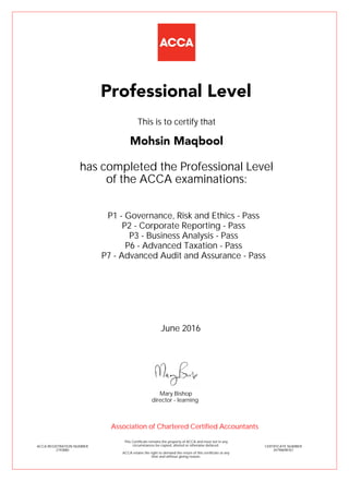 P1 - Governance, Risk and Ethics - Pass
P2 - Corporate Reporting - Pass
P3 - Business Analysis - Pass
P6 - Advanced Taxation - Pass
P7 - Advanced Audit and Assurance - Pass
Mohsin Maqbool
Professional Level
This is to certify that
has completed the Professional Level
of the ACCA examinations:
ACCA REGISTRATION NUMBER
2193880
CERTIFICATE NUMBER
34798698767
This Certificate remains the property of ACCA and must not in any
circumstances be copied, altered or otherwise defaced.
ACCA retains the right to demand the return of this certificate at any
time and without giving reason.
Association of Chartered Certified Accountants
June 2016
director - learning
Mary Bishop
 