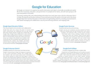 Google for Education
                              At Google, our mission is to organize the world’s information and make it universally accessible and useful.
                              We do this in business, education, and government, for people and for teams, and with work groups of all
                              sizes everywhere in the world.
                              Accessing, working with, and understanding information has never been more critical to education than it
                              is today. As students and faculty continue to move and work around the world, on the web, and in the cloud,
                              Google helps them harness the power of information through leading solutions, including universal search,
                              web-based messaging and collaboration, security and archiving solutions, and mapping tools.



Google Apps Education Edition                                                                                Google Postini Services
Free cloud-based communication and collaboration                                                             Hosted email security and archiving
Google Apps gives your campus the power to securely create,                                                  Google’s security and compliance services, powered by Postini,
share, communicate, and collaborate from any web browser.                                                      make your existing email and web infrastructure more secure,
With Gmail, Google Calendar, Google Docs, Google Sites, and                                                     compliant, and productive. With a hosted security solution
Google Video, Google brings collaboration to your existing                                                        that blocks spam, viruses, phishing, malware, and more
systems without adding servers, software, or maintenance.                                                           before they reach your network, Postini services deliver
Built for interoperability, Google Apps builds productivity                                                          conﬁdence to your campus, no matter where your students
across your campus and provides your students, staff,                                                                 and staff work. Compatible with your current email
and faculty with the accessibility, easy collaboration, and                                                           infrastructure, Google Postini services ensure ease
maintenance-free updates that Google’s web-based                                                                       and security without addtional software to install or
solutions deliver. Google Apps Education Edition is free                                                               hardware to maintain. www.google.com/postini
for educational institutions. www.google.com/a/edu



Google Enterprise Search                                                                                             Google Earth & Maps
Scalable solutions for document and data access                                                                     Location mapping for private or public data
Google’s Universal Search brings the Google.com experience                                                         Google Earth and Google Maps give you the ability to present
to your school information. Familiar, fast, scalable search                                                      geographic information to your students, faculty, staff, and the
lets students, staff, and faculty easily access information on                                                 public – both inside and outside the classroom. Whether you’re
your school’s website, no matter how many pages it contains. For                                            pointing to campus locations on your public website, showing
intranets, the Google Search Appliance enables your users to ﬁnd all of                                  students map-based information as part of a history or geography
the documents and data that they need, no matter where they study or work.                         lesson, or helping researchers solve complex location-based problems,
With appliance-based and hosted products that scale to address search needs                    Google’s mapping technologies let you display location data in easy-to-use
of all sizes, Google search integrates with existing systems and keeps information             interactive maps. www.google.com/enterprise/maps and www.earth.google.com
secure and accessible. www.google.com/enterprise/search
 