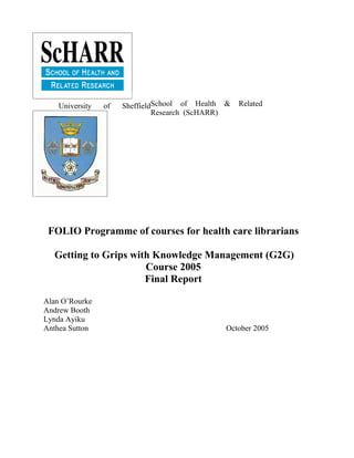 University   of   SheffieldSchool of Health &   Related
                               Research (ScHARR)




 FOLIO Programme of courses for health care librarians

  Getting to Grips with Knowledge Management (G2G)
                      Course 2005
                      Final Report

Alan O’Rourke
Andrew Booth
Lynda Ayiku
Anthea Sutton                                  October 2005
 