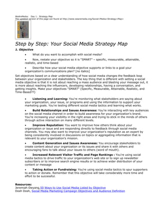 WeAreMedia: Day 1: Strategy Map
The updated version of this page can found at http://www.wearemedia.org/Social+Media+Strategy+Map+




Step by Step: Your Social Media Strategy Map
1. Objective
        •      What do you want to accomplish with social media?
        •     Now, restate your objective so it is “SMART” – specific, measurable, attainable,
        realistic, and time-based
        •    Describe how your social media objective supports or links to a goal your
        organization’s communications plan? [no italics]
Set objectives based on a clear understanding of how social media changes the feedback loop
between your organization and stakeholders. The key thing that is different with setting a social
media objective is that it is not about reaching a mass audience and blasting your message out, it
is more about reaching the influencers, developing relationships, having a conversation, and
getting insights. Make your objectives "SMART" (Specific, Measurable, Attainable, Realistic, and
Time-Based??)

        •    Listening and Learning: You're monitoring what stakeholders are saying about
        your organization, your issue, or programs and using the information to support your
        marketing goals. You're testing different social media tactics and learning what works.
        •     Build Relationships and Issues Awareness: You’re interacting with key audiences
        on the social media channel in order to build awareness for your organization's brand.
        You’re increasing your visibility in the right areas and trying to stick in the minds of others
        through active interaction on many different levels.
        •     Improve Reputation: You want to improve how others think about your
        organization or issue and are responding directly to feedback through social media
        channels. You may also want to improve your organization's reputation as an expert by
        being consistently involved in discussions on topics or aggregating information that is
        relevant to your organization’s mission.
        •     Content Generation and Issues Awareness: You encourage stakeholders to
        create content about your organization or its issues and share it with others and
        encouraging fans to talk about your issues to others (word of mouth).
        •    Increased Relevant Visitor Traffic and Page Rankings : You're using social
        media tactics to drive traffic to your organization's web site or to sign up newsletter
        subscribers or to improve search engine results or to achieve wider distribution of your
        content or message
        •     Taking Action or Fundraising: You're using social media tactics to spur supporters
        to action or donate. Remember that this objective will take considerably more time and
        effort to be successful.


Resources:
Jeremiah Owyang,50 Ways to Use Social Media Listed by Objective
Dosh Dosh, Social Media Marketing Campaign Objectives and Audience Definition
 