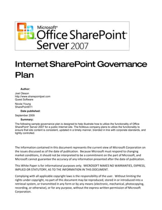 Internet SharePoint Governance
Plan
    Author:
Joel Oleson
http://www.sharepointjoel.com
Quest Software
Nicola Young
SharePoint911
    Date published:
September 2009
    Summary:
The following sample governance plan is designed to help illustrate how to utilize the functionality of Office
SharePoint® Server 2007 for a public Internet site. The fictitious company plans to utilize the functionality to
ensure that site content is consistent, updated in a timely manner, branded in line with corporate standards, and
tightly controlled.




The information contained in this document represents the current view of Microsoft Corporation on
the issues discussed as of the date of publication. Because Microsoft must respond to changing
market conditions, it should not be interpreted to be a commitment on the part of Microsoft, and
Microsoft cannot guarantee the accuracy of any information presented after the date of publication.

This White Paper is for informational purposes only. MICROSOFT MAKES NO WARRANTIES, EXPRESS,
IMPLIED OR STATUTORY, AS TO THE INFORMATION IN THIS DOCUMENT.

Complying with all applicable copyright laws is the responsibility of the user. Without limiting the
rights under copyright, no part of this document may be reproduced, stored in or introduced into a
retrieval system, or transmitted in any form or by any means (electronic, mechanical, photocopying,
recording, or otherwise), or for any purpose, without the express written permission of Microsoft
Corporation.
 