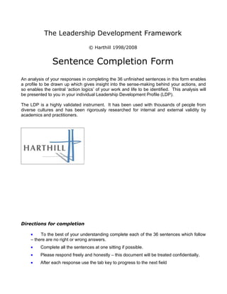 The Leadership Development Framework

                                   © Harthill 1998/2008


                Sentence Completion Form
An analysis of your responses in completing the 36 unfinished sentences in this form enables
a profile to be drawn up which gives insight into the sense-making behind your actions, and
so enables the central ‘action logics’ of your work and life to be identified. This analysis will
be presented to you in your individual Leadership Development Profile (LDP).

The LDP is a highly validated instrument. It has been used with thousands of people from
diverse cultures and has been rigorously researched for internal and external validity by
academics and practitioners.




Directions for completion

     •    To the best of your understanding complete each of the 36 sentences which follow
     – there are no right or wrong answers.
     •    Complete all the sentences at one sitting if possible.
     •    Please respond freely and honestly – this document will be treated confidentially.
     •    After each response use the tab key to progress to the next field
 