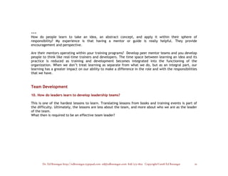 +++
How do people learn to take an idea, an abstract concept, and apply it within their sphere of
responsibility? My experience is that having a mentor or guide is really helpful. They provide
encouragement and perspective.

Are their mentors operating within your training programs? Develop peer mentor teams and you develop
people to think like real-time trainers and developers. The time space between learning an idea and its
practice is reduced as training and development becomes integrated into the functioning of the
organization. When we don’t treat learning as separate from what we do, but as an integral part, our
learning has a greater impact on our ability to make a difference in the role and with the responsibilities
that we have.



Team Development

10. How do leaders learn to develop leadership teams?

This is one of the hardest lessons to learn. Translating lessons from books and training events is part of
the difficulty. Ultimately, the lessons are less about the team, and more about who we are as the leader
of the team.
What then is required to be an effective team leader?




       Dr. Ed Brenegar http://edbrenegar.typepad.com ed@edbrenegar.com 828/275-1803 Copyright©2008 Ed Brenegar   10
 