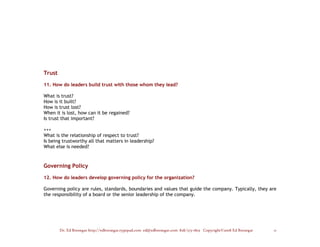 Trust

11. How do leaders build trust with those whom they lead?

What is trust?
How is it built?
How is trust lost?
When it is lost, how can it be regained?
Is trust that important?

+++
What is the relationship of respect to trust?
Is being trustworthy all that matters in leadership?
What else is needed?



Governing Policy

12. How do leaders develop governing policy for the organization?

Governing policy are rules, standards, boundaries and values that guide the company. Typically, they are
the responsibility of a board or the senior leadership of the company.




        Dr. Ed Brenegar http://edbrenegar.typepad.com ed@edbrenegar.com 828/275-1803 Copyright©2008 Ed Brenegar   11
 