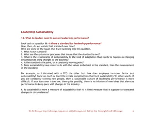Leadership Sustainability

14. What do leaders need to sustain leadership performance?

Look back at question #6 -Is there a standard for leadership performance?
How, then, do we sustain that standard over time?
Here are some of the issues that I see factoring into this question.
1. What is our standard?
2. What are the systems or processes that insure that the standard is met?
3. What is the relationship of sustainability to the kind of adaptation that needs to happen as changing
circumstances bring changes to the business?
4. Is the standard a fix point, or a constantly moving point?
5. Does sustainability have more to do with the values embedded in the standard, than the measurement
of the standard?

For example, as I discussed with a CEO the other day, how does employee turn-over factor into
sustainability? Does too much or too little create complications that hurt sustainability? In other words, if
you are constantly training new people, then a sustainable culture of leadership performance is more
difficult. If your turn over is too low, then quite possibly, there is no infusion of new ideas that elevates
performance to keep pace with changes in the industry.

6. Is sustainability more a measure of adaptability than it is fixed measure that is suppose to transcend
changes in circumstances?




       Dr. Ed Brenegar http://edbrenegar.typepad.com ed@edbrenegar.com 828/275-1803 Copyright©2008 Ed Brenegar   13
 