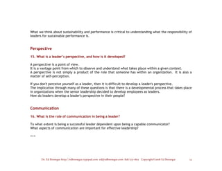What we think about sustainability and performance is critical to understanding what the responsibility of
leaders for sustainable performance is.


Perspective

15. What is a leader’s perspective, and how is it developed?

A perspective is a point of view.
It is a vantage point from which to observe and understand what takes place within a given context.
A perspective is not simply a product of the role that someone has within an organization. It is also a
matter of self-perception.

If you don't perceive yourself as a leader, then it is difficult to develop a leader's perspective.
The implication through many of these questions is that there is a developmental process that takes place
in organizations when the senior leadership decided to develop employees as leaders.
How do leaders develop a leader's perspective in their people?


Communication

16. What is the role of communication in being a leader?

To what extent is being a successful leader dependent upon being a capable communicator?
What aspects of communication are important for effective leadership?

+++




       Dr. Ed Brenegar http://edbrenegar.typepad.com ed@edbrenegar.com 828/275-1803 Copyright©2008 Ed Brenegar   14
 