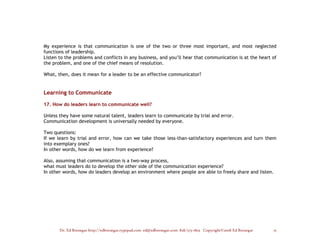 My experience is that communication is one of the two or three most important, and most neglected
functions of leadership.
Listen to the problems and conflicts in any business, and you’ll hear that communication is at the heart of
the problem, and one of the chief means of resolution.

What, then, does it mean for a leader to be an effective communicator?


Learning to Communicate

17. How do leaders learn to communicate well?

Unless they have some natural talent, leaders learn to communicate by trial and error.
Communication development is universally needed by everyone.

Two questions:
If we learn by trial and error, how can we take those less-than-satisfactory experiences and turn them
into exemplary ones?
In other words, how do we learn from experience?

Also, assuming that communication is a two-way process,
what must leaders do to develop the other side of the communication experience?
In other words, how do leaders develop an environment where people are able to freely share and listen.




       Dr. Ed Brenegar http://edbrenegar.typepad.com ed@edbrenegar.com 828/275-1803 Copyright©2008 Ed Brenegar   15
 