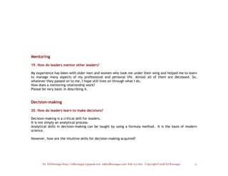 Mentoring

19. How do leaders mentor other leaders?

My experience has been with older men and women who took me under their wing and helped me to learn
to manage many aspects of my professional and personal life. Almost all of them are deceased. So,
whatever they passed on to me, I hope still lives on through what I do.
How does a mentoring relationship work?
Please be very basic in describing it.


Decision-making

20. How do leaders learn to make decisions?

Decision-making is a critical skill for leaders.
It is not simply an analytical process.
Analytical skills in decision-making can be taught by using a formula method. It is the basis of modern
science.

However, how are the intuitive skills for decision-making acquired?




       Dr. Ed Brenegar http://edbrenegar.typepad.com ed@edbrenegar.com 828/275-1803 Copyright©2008 Ed Brenegar   17
 