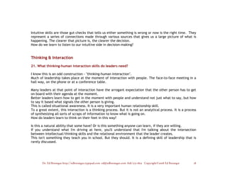 Intuitive skills are those gut-checks that tells us either something is wrong or now is the right time. They
represent a series of connections made through various sources that gives us a large picture of what is
happening. The clearer that picture is, the clearer the decision.
How do we learn to listen to our intuitive side in decision-making?


Thinking & Interaction

21. What thinking–human interaction skills do leaders need?

I know this is an odd construction - "thinking-human interaction".
Much of leadership takes place at the moment of interaction with people. The face-to-face meeting in a
hall way, on the phone or at a conference table.

Many leaders at that point of interaction have the arrogant expectation that the other person has to get
on board with their agenda at the moment.
Better leaders learn how to get in the moment with people and understand not just what to say, but how
to say it based what signals the other person is giving.
This is called situational awareness. It is a very important human relationship skill.
To a great extent, this interaction is a thinking process. But it is not an analytical process. It is a process
of synthesizing all sorts of scraps of information to know what is going on.
How do leaders learn to think on their feet in this way?

Is this a natural ability that some have? Or is this something anyone can learn, if they are willing.
If you understand what I'm driving at here, you'll understand that I'm talking about the intersection
between intellectual/thinking skills and the relational environment that the leader creates.
This isn't something they teach you in school. But they should. It is a defining skill of leadership that is
rarely discussed.




       Dr. Ed Brenegar http://edbrenegar.typepad.com ed@edbrenegar.com 828/275-1803 Copyright©2008 Ed Brenegar   18
 