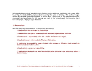 As I approached this task of asking questions, I began to think about the assumptions that I make about
leadership. I arrived at 10 Assumptions about leadership that guide my thinking. This is where I begin.
Nothing written here should be considered as my last word. The purpose of this exercise was to think
more clearly and specifically. I’m still learning, and much of that comes through the interaction that I
have with people. Hope you enjoy the series.



10 Assumptions

Here are 10 Assumptions that I bring to the practice of leadership.
      1. Leadership is both a role and a responsibility.

      2. Leadership is role specific based on position within the organizational structure.

      3. Leadership is a responsibility when it is a matter of influence and impact.

      4. Leadership occurs in the context of human relationships.

      5. Leadership is measured by Impact. Impact is the change or difference that comes from
      decisions made and actions taken.

      6. Leadership is everyone’s responsibility.

      7. Leadership originates in the act of personal initiative. Initiative is the action that follows a
      decision to act.




       Dr. Ed Brenegar http://edbrenegar.typepad.com ed@edbrenegar.com 828/275-1803 Copyright©2008 Ed Brenegar   2
 
