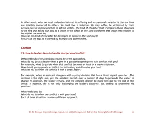 In other words, what we must understand related to suffering and our personal character is that our lives
are indelibly connected to others. We don't live in isolation. We may suffer, be victimized by their
actions, but we choose whether to act the victim. The kind of character that triumphs in those situations
is the kind that takes each day as a lesson in the school of life, and transforms that lesson into wisdom to
be applied the next day.
How can this kind of character be developed in people in the workplace?
It starts at the top. It is learned by example and commitment.


Conflict

23. How do leaders learn to handle interpersonal conflict?

Different kinds of relationships require different approaches.
What do you do as a leader when a peer in a parallel leadership role is in conflict with you?
For example, what do you do when that conflict becomes an issue on a leadership team.
How should you approach a conflict that ultimately could involve your boss?
What do you do when the conflict is with a direct report?

For example, when an assistant disagrees with a policy decision that has a direct impact upon her. The
decision is the right one, yet the assistant persists over a number of days to persuade the leader to
change his position. The leader refuses, and the assistant decides to make her case to the rest of the
office. In essence, she is not only challenging the leader's authority, but seeking to undermine his
position.

What would you do?
What do you do when the conflict is with your boss?
Each of these situations require a different approach.




       Dr. Ed Brenegar http://edbrenegar.typepad.com ed@edbrenegar.com 828/275-1803 Copyright©2008 Ed Brenegar   20
 