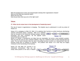 With this background in mind, how should leaders develop their organization's mission?
What are the steps that should be taken?
What's the first one?
How do you know when you are on the right track?


Values

27. What role do values have in the development of leadership teams?

The role of values in organizations is changing. The simplest way to understand it is with my notion of
Values 2.0.

Values 2.0 is analogous to Web 2.0. Web 1.0 is websites that function as online brochures distributing
relavent information about a business. Web 2.0 is websites
that are focused on the interaction between people, between
businesses and their customers. All the popular social
networking sites are Web 2.0.
Values in a Values 1.0 perspective are ideas that are meaningful, but serve a more symbolic purpose.
They are like the icons on your computer desktop. They are a reference point to some meaning that has
value. The are Iconic because they can serve a branding function to point to a characteristic that the
business would like its audience to identify. The problem with Values 1.0 is that they are largely
irrelevant to the functioning of the business.

Values 2.0, like Web 2.0, function in an
interactive environment. They are not
simply ideas posted on the wall or website




       Dr. Ed Brenegar http://edbrenegar.typepad.com ed@edbrenegar.com 828/275-1803 Copyright©2008 Ed Brenegar   25
 
