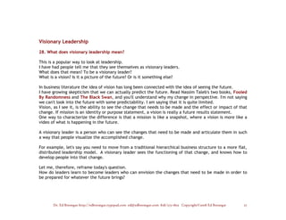 Visionary Leadership

28. What does visionary leadership mean?

This is a popular way to look at leadership.
I have had people tell me that they see themselves as visionary leaders.
What does that mean? To be a visionary leader?
What is a vision? Is it a picture of the future? Or is it something else?

In business literature the idea of vision has long been connected with the idea of seeing the future.
I have growing skepticism that we can actually predict the future. Read Nassim Taleb's two books, Fooled
By Randomness and The Black Swan, and you'll understand why my change in perspective. I'm not saying
we can't look into the future with some predictability. I am saying that it is quite limited.
Vision, as I see it, is the ability to see the change that needs to be made and the effect or impact of that
change. If mission is an identity or purpose statement, a vision is really a future results statement.
One way to characterize the difference is that a mission is like a snapshot, where a vision is more like a
video of what is happening in the future.

A visionary leader is a person who can see the changes that need to be made and articulate them in such
a way that people visualize the accomplished change.

For example, let's say you need to move from a traditional hierarchical business structure to a more flat,
distributed leadership model. A visionary leader sees the functioning of that change, and knows how to
develop people into that change.

Let me, therefore, reframe today's question.
How do leaders learn to become leaders who can envision the changes that need to be made in order to
be prepared for whatever the future brings?




       Dr. Ed Brenegar http://edbrenegar.typepad.com ed@edbrenegar.com 828/275-1803 Copyright©2008 Ed Brenegar   27
 