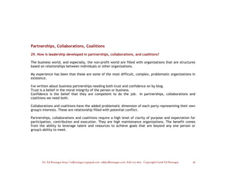 Partnerships, Collaborations, Coalitions

29. How is leadership developed in partnerships, collaborations, and coalitions?

The business world, and especially, the non-profit world are filled with organizations that are structures
based on relationships between individuals or other organizations.

My experience has been that these are some of the most difficult, complex, problematic organizations in
existence.

I've written about business partnerships needing both trust and confidence on by blog.
Trust is a belief in the moral integrity of the person or business.
Confidence is the belief that they are competent to do the job. In partnerships, collaborations and
coalitions we need both.

Collaborations and coalitions have the added problematic dimension of each party representing their own
group's interests. These are relationship filled with potential conflict.

Partnerships, collaborations and coalitions require a high level of clarity of purpose and expectation for
participation, contribution and execution. They are high maintenance organizations. The benefit comes
from the ability to leverage talent and resources to achieve goals that are beyond any one person or
group's ability to meet.




       Dr. Ed Brenegar http://edbrenegar.typepad.com ed@edbrenegar.com 828/275-1803 Copyright©2008 Ed Brenegar   28
 
