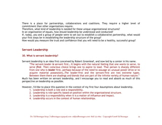 There is a place for partnerships, collaborations and coalitions. They require a higher level of
commitment than other organizations require.
Therefore, what kind of leadership is needed for these unique organizational structures?
In an organization of equals, how should leadership be understood and conducted?
If, today, you and a group of people were to set out to establish a collaborative partnership, what would
your first steps be in establishing the leadership structure of the group?
How would you measure the trust and confidence that you will need to be a healthy, successful group?


Servant Leadership

30. What is servant leadership?

Servant leadership is an idea first conceived by Robert Greenleaf, and now led by a center in his name.
      "The servant-leader is servant first… It begins with the natural feeling that one wants to serve, to
      serve first. Then conscious choice brings one to aspire to lead. That person is sharply different
      from one who is leader first, perhaps because of the need to assuage an unusual power drive or to
      acquire material possessions…The leader-first and the servant-first are two extreme types.
      Between them there are shadings and blends that are part of the infinite variety of human nature."
Much has been written on servant leadership, and I encourage you to read and absorb as much of this
perspective on leadership as possible.

However, I'd like to place this question in the context of my first four Assumptions about leadership.
     1. Leadership is both a role and a responsibility.
     2. Leadership is role specific based on position within the organizational structure.
     3. Leadership is a responsibility when it is a matter of influence and impact.
     4. Leadership occurs in the context of human relationships.




       Dr. Ed Brenegar http://edbrenegar.typepad.com ed@edbrenegar.com 828/275-1803 Copyright©2008 Ed Brenegar   29
 