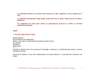 8. Leadership initiative is an action that everyone can take, regardless of role, experience or
      skill.

      9. Leadership development helps people understand how to think, relate and act to make a
      difference.

      10. Leadership can take place within an organizational structure or within an informal
      relationship of people.


Learn

1. How do Leaders learn to lead?

Simple question.
Not intended to be complicated.
Rather, I just want to understand how people actually do learn.
Any stories?
Examples?
Please share.
+++
Learning is different than the acquiring of knowledge. Learning is a transformational process. Learning
changes the learner.

Learning for leading is more than reading books and being inspired. It is learning that transforms the
leader.




        Dr. Ed Brenegar http://edbrenegar.typepad.com ed@edbrenegar.com 828/275-1803 Copyright©2008 Ed Brenegar   3
 