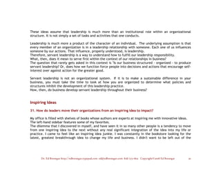 These ideas assume that leadership is much more than an institutional role within an organizational
structure. It is not simply a set of tasks and activities that one conducts.

Leadership is much more a product of the character of an individual. The underlying assumption is that
every member of an organization is in a leadership relationship with someone. Each one of us influences
someone by our actions. That influence, properly understood, is leadership.
Therefore, servant leadership is a way to understand how to fulfill our leadership responsibility.
What, then, does it mean to serve first within the context of our relationships in business?
The question that rarely gets asked in this context is "Is our business structured - organized - to produce
servant leadership? Or, does how we function force people into decisions and actions that encourage self-
interest over against action for the greater good.

Servant leadership is not an organizational system. If it is to make a sustainable difference in your
business, you must take the time to look at how you are organized to determine what policies and
structures inhibit the development of this leadership practice.
How, then, do business develop servant leadership throughout their business?


Inspiring Ideas

31. How do leaders move their organizations from an inspiring idea to impact?

My office is filled with shelves of books whose authors are experts at inspiring me with innovative ideas.
The left-hand sidebar features some of my favorites.
The dilemma that I discovered in myself, and have seen it in so many other people is a tendency to move
from one inspiring idea to the next without any real significant integration of the idea into my life or
practice. I came to feel like an inspiring idea junkie. I was constantly in the bookstore looking for the
latest, greatest breakthrough idea to change my life and business. I didn't want to be left out of the




       Dr. Ed Brenegar http://edbrenegar.typepad.com ed@edbrenegar.com 828/275-1803 Copyright©2008 Ed Brenegar   30
 