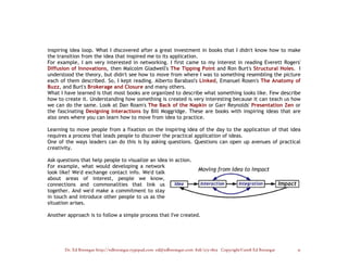 inspiring idea loop. What I discovered after a great investment in books that I didn't know how to make
the transition from the idea that inspired me to its application.
For example, I am very interested in networking. I first came to my interest in reading Everett Rogers'
Diffusion of Innovations, then Malcolm Gladwell's The Tipping Point and Ron Burt's Structural Holes. I
understood the theory, but didn't see how to move from where I was to something resembling the picture
each of them described. So, I kept reading. Alberto Barabasi's Linked, Emanuel Rosen's The Anatomy of
Buzz, and Burt's Brokerage and Closure and many others.
What I have learned is that most books are organized to describe what something looks like. Few describe
how to create it. Understanding how something is created is very interesting because it can teach us how
we can do the same. Look at Dan Roam's The Back of the Napkin or Garr Reynolds' Presentation Zen or
the fascinating Designing Interactions by Bill Moggridge. These are books with inspiring ideas that are
also ones where you can learn how to move from idea to practice.

Learning to move people from a fixation on the inspiring idea of the day to the application of that idea
requires a process that leads people to discover the practical application of ideas.
One of the ways leaders can do this is by asking questions. Questions can open up avenues of practical
creativity.

Ask questions that help people to visualize an idea in action.
For example, what would developing a network
look like? We'd exchange contact info. We'd talk
about areas of interest, people we know,
connections and commonalities that link us
together. And we'd make a commitment to stay
in touch and introduce other people to us as the
situation arises.

Another approach is to follow a simple process that I've created.




       Dr. Ed Brenegar http://edbrenegar.typepad.com ed@edbrenegar.com 828/275-1803 Copyright©2008 Ed Brenegar   31
 