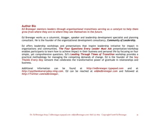 Author Bio
Ed Brenegar mentors leaders through organizational transitions serving as a catalyst to help them
grow from where they are to where they see themselves in the future.

Ed Brenegar works as a columnist, blogger, speaker and leadership development specialist and planning
consultant. He is the founder of the organizational development consultancy, Community of Leadership.

Ed offers leadership workshops and presentations that inspire leadership initiative for impact in
organizations and communities. The Four Questions Every Leader Must Ask presentation/workshop
enables participants to learn how to achieve Impact in their business and personal life by focusing on four
simple, yet comprehensive questions. Ed’s Leading Through Times of Transition workshop provides a
practical methodology for managing the competing demands of change. Ed is the founder of the Say
Thanks Every Day network that celebrates the transformative power of gratitude in relationships and
business.

Additional   information  can    be   found  at   http://edbrenegar.typepad.com  and   at
http://saythankseveryday.ning.com. Ed can be reached at ed@edbrenegar.com and followed at
http://Twitter.com/edbrenegar.




       Dr. Ed Brenegar http://edbrenegar.typepad.com ed@edbrenegar.com 828/275-1803 Copyright©2008 Ed Brenegar   33
 