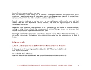 My own learning process has been two-fold.
First, I’m intensely curious, asking lots of questions, wanting to understand how people think about
leadership. I want to make sense of their ideas, and see how they can come together in some grand or
complete picture that is also at the same time practical and realistic.

Second, I learn the hard way, by trial and error. I go with my intuition, and learn what works and what
doesn’t. This real world experience fuels my curiosity, and makes me highly skeptical of simplistic
formulas and approaches.

Leadership is not simply one thing or another. It isn’t simply working with people, or effective decision-
making or being visionary. Leadership incorporates all facets of being a person into a context that
requires people to work together to achieve shared goals.

Learning to lead from this perspective is therefore a discovery process. I hope this series will prompt you,
the reader, to discovery new avenues for transformation in your role and responsibilities of being a
leader.


Different Levels

2. How is Leadership conducted at different levels of an organizational structure?

Is the shop steward's leadership role different than the CEO's? If so, how is it different?
Look at your organization.

Try to identify these differences.
How does organizational authority and peer relationships factor into these differences?




       Dr. Ed Brenegar http://edbrenegar.typepad.com ed@edbrenegar.com 828/275-1803 Copyright©2008 Ed Brenegar   4
 