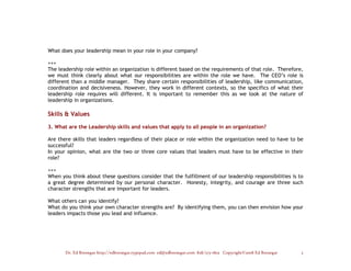 What does your leadership mean in your role in your company?

+++
The leadership role within an organization is different based on the requirements of that role. Therefore,
we must think clearly about what our responsibilities are within the role we have. The CEO’s role is
different than a middle manager. They share certain responsibilities of leadership, like communication,
coordination and decisiveness. However, they work in different contexts, so the specifics of what their
leadership role requires will different. It is important to remember this as we look at the nature of
leadership in organizations.

Skills & Values

3. What are the Leadership skills and values that apply to all people in an organization?

Are there skills that leaders regardless of their place or role within the organization need to have to be
successful?
In your opinion, what are the two or three core values that leaders must have to be effective in their
role?

+++
When you think about these questions consider that the fulfillment of our leadership responsibilities is to
a great degree determined by our personal character. Honesty, integrity, and courage are three such
character strengths that are important for leaders.

What others can you identify?
What do you think your own character strengths are? By identifying them, you can then envision how your
leaders impacts those you lead and influence.




       Dr. Ed Brenegar http://edbrenegar.typepad.com ed@edbrenegar.com 828/275-1803 Copyright©2008 Ed Brenegar   5
 