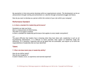 My assumption is that every person develops within an organizational context. The development can be an
advancement through training and achievement or a decline through unresolved struggle and failure.

How do you want to develop as a person within the context of your role within your company?

Performance Standard

6. Is there a standard for leadership performance?

Standards can take two forms.
One is a measurement of effectiveness.
The other is as a goal to achieve.
Is there a standard for leadership performance that applies to every leader everywhere?

+++
The great difficulty that leaders face is knowing when they have done well. Leadership is such an all
encompassing phenomenon, it is difficult to know precisely what aspect of leadership made the
difference. It is, therefore, important that we set goals that are achievable, and require us to fulfill the
responsibilities of leadership that we have identified.

Talent

7. What role does talent play in leadership ability?

How do you define talent?
How do you recognize it?
Is talent related, at all, to experience and learned expertise?




       Dr. Ed Brenegar http://edbrenegar.typepad.com ed@edbrenegar.com 828/275-1803 Copyright©2008 Ed Brenegar   7
 