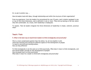 Or, to ask it another way ...

How do leaders lead with ideas, through relationships and within the structure of their organization?

From my experience, from the leaders I've encountered for over 35 years, each is better equipped in one
or two of the three dimensions, and is deficient in one or more. They end up leaning on the one where
they feel comfortable. As a result, their leadership is inadequate.

To restate, "How do leaders integrate the three dimensions of leadership in simple, coherent, practical
ways?"




Teach / Train

9. What is the best way to teach/train leaders to think strategically and practically?

This is a more complicated question than the others. So, let me simplify it a bit.
Think that teaching and training are different aspects of the development of people.
To teach is one kind and training another.
How are they different?

To think strategically is not the same as to think practically. What does it mean to think strategically, and
how should leaders provide for that development of people?
How do people learn to think practically?
What does it mean for a leader to think both strategically and practically?




       Dr. Ed Brenegar http://edbrenegar.typepad.com ed@edbrenegar.com 828/275-1803 Copyright©2008 Ed Brenegar   9
 