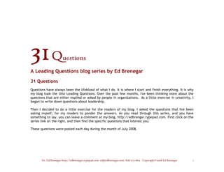 A Leading Questions blog series by Ed Brenegar
31 Questions
Questions have always been the lifeblood of what I do. It is where I start and finish everything. It is why
my blog took the title Leading Questions. Over the past few months, I've been thinking more about the
questions that are either implied or asked by people in organizations. As a little exercise in creativity, I
began to write down questions about leadership.

Then I decided to do a little exercise for the readers of my blog. I asked the questions that I've been
asking myself; for my readers to ponder the answers. As you read through this series, and you have
something to say, you can leave a comment at my blog, http://edbrengar.typepad.com. First click on the
series link on the right, and then find the specific questions that interest you.

These questions were posted each day during the month of July 2008.




       Dr. Ed Brenegar http://edbrenegar.typepad.com ed@edbrenegar.com 828/275-1803 Copyright©2008 Ed Brenegar   1
 