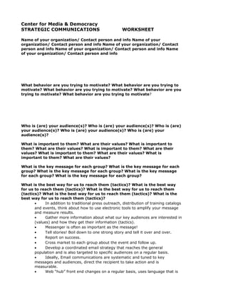 Center for Media & Democracy
STRATEGIC COMMUNICATIONS                               WORKSHEET

Name of your organization/ Contact person and info Name of your
organization/ Contact person and info Name of your organization/ Contact
person and info Name of your organization/ Contact person and info Name
of your organization/ Contact person and info




What behavior are you trying to motivate? What behavior are you trying to
motivate? What behavior are you trying to motivate? What behavior are you
trying to motivate? What behavior are you trying to motivate?




Who is (are) your audience(s)? Who is (are) your audience(s)? Who is (are)
your audience(s)? Who is (are) your audience(s)? Who is (are) your
audience(s)?

What is important to them? What are their values? What is important to
them? What are their values? What is important to them? What are their
values? What is important to them? What are their values? What is
important to them? What are their values?

What is the key message for each group? What is the key message for each
group? What is the key message for each group? What is the key message
for each group? What is the key message for each group?

What is the best way for us to reach them (tactics)? What is the best way
for us to reach them (tactics)? What is the best way for us to reach them
(tactics)? What is the best way for us to reach them (tactics)? What is the
best way for us to reach them (tactics)?
       •     In addition to traditional press outreach, distribution of training catalogs
       and events, think about how to use electronic tools to amplify your message
       and measure results.
       •     Gather more information about what our key audiences are interested in
       (values) and how they get their information (tactics).
       •     Messenger is often as important as the message!
       •     Tell stories! Boil down to one strong story and tell it over and over.
       •     Report on success.
       •     Cross market to each group about the event and follow up.
       •     Develop a coordinated email strategy that reaches the general
       population and is also targeted to specific audiences on a regular basis.
       •     Ideally, Email communications are systematic and tuned to key
       messages and audiences, direct the recipient to take action and is
       measurable.
       •     Web “hub” front end changes on a regular basis, uses language that is
 