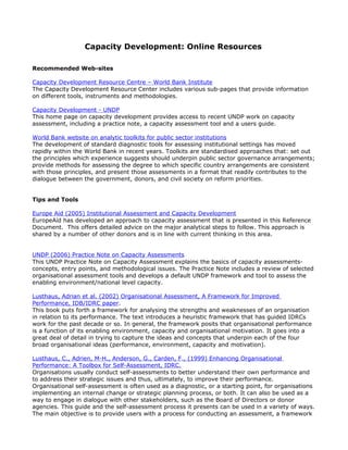 Capacity Development: Online Resources

Recommended Web-sites

Capacity Development Resource Centre – World Bank Institute
The Capacity Development Resource Center includes various sub-pages that provide information
on different tools, instruments and methodologies.

Capacity Development - UNDP
This home page on capacity development provides access to recent UNDP work on capacity
assessment, including a practice note, a capacity assessment tool and a users guide.

World Bank website on analytic toolkits for public sector institutions
The development of standard diagnostic tools for assessing institutional settings has moved
rapidly within the World Bank in recent years. Toolkits are standardised approaches that: set out
the principles which experience suggests should underpin public sector governance arrangements;
provide methods for assessing the degree to which specific country arrangements are consistent
with those principles, and present those assessments in a format that readily contributes to the
dialogue between the government, donors, and civil society on reform priorities.


Tips and Tools

Europe Aid (2005) Institutional Assessment and Capacity Development
EuropeAid has developed an approach to capacity assessment that is presented in this Reference
Document. This offers detailed advice on the major analytical steps to follow. This approach is
shared by a number of other donors and is in line with current thinking in this area.


UNDP (2006) Practice Note on Capacity Assessments
This UNDP Practice Note on Capacity Assessment explains the basics of capacity assessments-
concepts, entry points, and methodological issues. The Practice Note includes a review of selected
organisational assessment tools and develops a default UNDP framework and tool to assess the
enabling environment/national level capacity.

Lusthaus, Adrian et al. (2002) Organisational Assessment, A Framework for Improved
Performance, IDB/IDRC paper.
This book puts forth a framework for analysing the strengths and weaknesses of an organisation
in relation to its performance. The text introduces a heuristic framework that has guided IDRCs
work for the past decade or so. In general, the framework posits that organisational performance
is a function of its enabling environment, capacity and organisational motivation. It goes into a
great deal of detail in trying to capture the ideas and concepts that underpin each of the four
broad organisational ideas (performance, environment, capacity and motivation).

Lusthaus, C., Adrien, M-H., Anderson, G., Carden, F., (1999) Enhancing Organisational
Performance: A Toolbox for Self-Assessment, IDRC.
Organisations usually conduct self-assessments to better understand their own performance and
to address their strategic issues and thus, ultimately, to improve their performance.
Organisational self-assessment is often used as a diagnostic, or a starting point, for organisations
implementing an internal change or strategic planning process, or both. It can also be used as a
way to engage in dialogue with other stakeholders, such as the Board of Directors or donor
agencies. This guide and the self-assessment process it presents can be used in a variety of ways.
The main objective is to provide users with a process for conducting an assessment, a framework
 