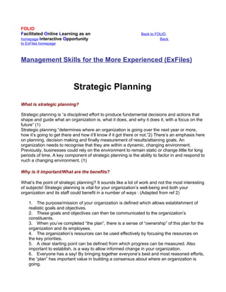 FOLIO
Facilitated Online Learning as an                               Back to FOLIO
homepage Interactive Opportunity                                          Back
to ExFiles homepage



Management Skills for the More Experienced (ExFiles)



                            Strategic Planning
What is strategic planning?

Strategic planning is “a disciplined effort to produce fundamental decisions and actions that
shape and guide what an organization is, what it does, and why it does it, with a focus on the
future” (1)
Strategic planning “determines where an organization is going over the next year or more,
how it’s going to get there and how it’ll know if it got there or not.”2) There’s an emphasis here
on planning, decision making and finally measurement of results/attaining goals. An
organization needs to recognise that they are within a dynamic, changing environment.
Previously, businesses could rely on the environment to remain static or change little for long
periods of time. A key component of strategic planning is the ability to factor in and respond to
such a changing environment. (1)

Why is it important/What are the benefits?

What’s the point of strategic planning? It sounds like a lot of work and not the most interesting
of subjects! Strategic planning is vital for your organization’s well-being and both your
organization and its staff could benefit in a number of ways : (Adapted from ref 2)

    1. The purpose/mission of your organization is defined which allows establishment of
    realistic goals and objectives.
    2. These goals and objectives can then be communicated to the organization’s
    constituents.
    3. When you’ve completed “the plan”, there is a sense of “ownership” of this plan for the
    organization and its employees.
    4. The organization’s resources can be used effectively by focusing the resources on
    the key priorities.
    5. A clear starting point can be defined from which progress can be measured. Also
    important to establish, is a way to allow informed change in your organization.
    6. Everyone has a say! By bringing together everyone’s best and most reasoned efforts,
    the “plan” has important value in building a consensus about where an organization is
    going.
 