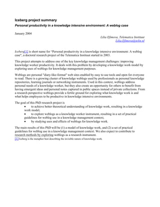 Iceberg project summary
Personal productivity in a knowledge intensive environment: A weblog case

January 2004
                                                                   Lilia Efimova, Telematica Instituut
                                                                               Lilia.Efimova@telin.nl


Iceberg[1] is short name for “Personal productivity in a knowledge intensive environment: A weblog
case", a doctoral research project of the Telematica Instituut started in 2003.
This project attempts to address one of the key knowledge management challenges: improving
knowledge worker productivity. It deals with this problem by developing a knowledge work model by
exploring uses of weblogs for knowledge management purposes.
Weblogs are personal "diary-like-format" web sites enabled by easy to use tools and open for everyone
to read. There is a growing cluster of knowledge weblogs used by professionals as personal knowledge
repositories, learning journals or networking instruments. Used in this context, weblogs address
personal needs of a knowledge worker, but they also create an opportunity for others to benefit from
having emergent ideas and personal notes captured in public spaces instead of private collections. From
a research perspective weblogs provide a fertile ground for exploring what knowledge work is and
what helps employees to be productive in knowledge intensive environments.
The goal of this PhD research project is
      •      to achieve better theoretical understanding of knowledge work, resulting in a knowledge
      work model,
      •      to explore weblogs as a knowledge worker instrument, resulting in a set of practical
      guidelines for weblog use in a knowledge management context,
      •      by studying uses and effects of weblogs for knowledge work.
The main results of this PhD will be (1) a model of knowledge work, and (2) a set of practical
guidelines for weblog use in a knowledge management context. We also expect to contribute to
research methods by exploring weblogs as a research instrument.
[1] Iceberg is the metaphor best describing the invisible nature of knowledge work.
 