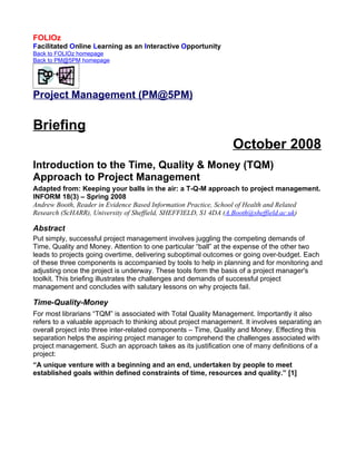FOLIOz
Facilitated Online Learning as an Interactive Opportunity
Back to FOLIOz homepage
Back to PM@5PM homepage




Project Management (PM@5PM)


Briefing
                                                                October 2008
Introduction to the Time, Quality & Money (TQM)
Approach to Project Management
Adapted from: Keeping your balls in the air: a T-Q-M approach to project management.
INFORM 18(3) – Spring 2008
Andrew Booth, Reader in Evidence Based Information Practice, School of Health and Related
Research (ScHARR), University of Sheffield, SHEFFIELD, S1 4DA (A.Booth@sheffield.ac.uk)

Abstract
Put simply, successful project management involves juggling the competing demands of
Time, Quality and Money. Attention to one particular “ball” at the expense of the other two
leads to projects going overtime, delivering suboptimal outcomes or going over-budget. Each
of these three components is accompanied by tools to help in planning and for monitoring and
adjusting once the project is underway. These tools form the basis of a project manager's
toolkit. This briefing illustrates the challenges and demands of successful project
management and concludes with salutary lessons on why projects fail.

Time-Quality-Money
For most librarians “TQM” is associated with Total Quality Management. Importantly it also
refers to a valuable approach to thinking about project management. It involves separating an
overall project into three inter-related components – Time, Quality and Money. Effecting this
separation helps the aspiring project manager to comprehend the challenges associated with
project management. Such an approach takes as its justification one of many definitions of a
project:
“A unique venture with a beginning and an end, undertaken by people to meet
established goals within defined constraints of time, resources and quality.” [1]
 