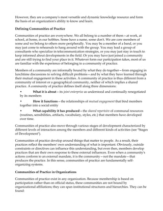 However, they are a company's most versatile and dynamic knowledge resource and form
the basis of an organization's ability to know and learn.

Defining Communities of Practice

Communities of practice are everywhere. We all belong to a number of them—at work, at
school, at home, in our hobbies. Some have a name, some don't. We are core members of
some and we belong to others more peripherally. You may be a member of a band, or you
may just come to rehearsals to hang around with the group. You may lead a group of
consultants who specialize in telecommunication strategies, or you may just stay in touch to
keep informed about developments in the field. Or you may have just joined a community
and are still trying to find your place in it. Whatever form our participation takes, most of us
are familiar with the experience of belonging to a community of practice.

Members of a community are informally bound by what they do together—from engaging in
lunchtime discussions to solving difficult problems—and by what they have learned through
their mutual engagement in these activities. A community of practice is thus different from a
community of interest or a geographical community, neither of which implies a shared
practice. A community of practice defines itself along three dimensions:
   •        What it is about—its joint enterprise as understood and continually renegotiated
   by its members
   •         How it functions—the relationships of mutual engagement that bind members
   together into a social entity
   •         What capability it has produced—the shared repertoire of communal resources
   (routines, sensibilities, artifacts, vocabulary, styles, etc.) that members have developed
   over time.

Communities of practice also move through various stages of development characterized by
different levels of interaction among the members and different kinds of activities (see "Stages
of Development").

Communities of practice develop around things that matter to people. As a result, their
practices reflect the members' own understanding of what is important. Obviously, outside
constraints or directives can influence this understanding, but even then, members develop
practices that are their own response to these external influences. Even when a community's
actions conform to an external mandate, it is the community—not the mandate—that
produces the practice. In this sense, communities of practice are fundamentally self-
organizing systems.

Communities of Practice in Organizations

Communities of practice exist in any organization. Because membership is based on
participation rather than on official status, these communities are not bound by
organizational affiliations; they can span institutional structures and hierarchies. They can be
found:
 