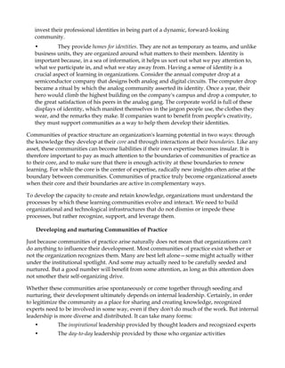 invest their professional identities in being part of a dynamic, forward-looking
   community.
   •         They provide homes for identities. They are not as temporary as teams, and unlike
   business units, they are organized around what matters to their members. Identity is
   important because, in a sea of information, it helps us sort out what we pay attention to,
   what we participate in, and what we stay away from. Having a sense of identity is a
   crucial aspect of learning in organizations. Consider the annual computer drop at a
   semiconductor company that designs both analog and digital circuits. The computer drop
   became a ritual by which the analog community asserted its identity. Once a year, their
   hero would climb the highest building on the company's campus and drop a computer, to
   the great satisfaction of his peers in the analog gang. The corporate world is full of these
   displays of identity, which manifest themselves in the jargon people use, the clothes they
   wear, and the remarks they make. If companies want to benefit from people's creativity,
   they must support communities as a way to help them develop their identities.

Communities of practice structure an organization's learning potential in two ways: through
the knowledge they develop at their core and through interactions at their boundaries. Like any
asset, these communities can become liabilities if their own expertise becomes insular. It is
therefore important to pay as much attention to the boundaries of communities of practice as
to their core, and to make sure that there is enough activity at these boundaries to renew
learning. For while the core is the center of expertise, radically new insights often arise at the
boundary between communities. Communities of practice truly become organizational assets
when their core and their boundaries are active in complementary ways.

To develop the capacity to create and retain knowledge, organizations must understand the
processes by which these learning communities evolve and interact. We need to build
organizational and technological infrastructures that do not dismiss or impede these
processes, but rather recognize, support, and leverage them.

   Developing and nurturing Communities of Practice

Just because communities of practice arise naturally does not mean that organizations can't
do anything to influence their development. Most communities of practice exist whether or
not the organization recognizes them. Many are best left alone—some might actually wither
under the institutional spotlight. And some may actually need to be carefully seeded and
nurtured. But a good number will benefit from some attention, as long as this attention does
not smother their self-organizing drive.

Whether these communities arise spontaneously or come together through seeding and
nurturing, their development ultimately depends on internal leadership. Certainly, in order
to legitimize the community as a place for sharing and creating knowledge, recognized
experts need to be involved in some way, even if they don't do much of the work. But internal
leadership is more diverse and distributed. It can take many forms:
   •         The inspirational leadership provided by thought leaders and recognized experts
   •         The day-to-day leadership provided by those who organize activities
 