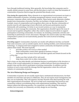have through traditional training. More generally, the knowledge that companies need is
usually already present in some form, and the best place to start is to foster the formation of
communities of practice that leverage the potential that already exists.

Fine-tuning the organization. Many elements in an organizational environment can foster or
inhibit communities of practice, including management interest, reward systems, work
processes, corporate culture, and company policies. These factors rarely determine whether
people form communities of practice, but they can facilitate or hinder participation. For
example, issues of compensation and recognition often come up. Because communities of
practice must be self-organizing to learn effectively and because participation must be
intrinsically self-sustaining, it is tricky to use reward systems as a way to manipulate
behavior or micro-manage the community. But organizations shouldn't ignore the issue of
reward and recognition altogether; rather, they need to adapt reward systems to support
participation in learning communities, for instance, by including community activities and
leadership in performance review discussions. Managers also need to make sure that existing
compensation systems do not inadvertently penalize the work involved in building
communities.

Providing support. Communities of practice are mostly self-sufficient, but they can benefit
from some resources, such as outside experts, travel, meeting facilities, and communications
technology. A companywide team assigned to nurture community development can help
address these needs. This team typically
    •          provides guidance and resources when needed
    •          helps communities connect their agenda to business strategies
    •          encourages them to move forward with their agenda and remain focused on the
    cutting edge
    •          makes sure they include all the right people
    •          helps them create links to other communities
Such a team can also help identify and eliminate barriers to participation in the structure or
culture of the overall organization; for instance, conflicts between short-term demands on
people's time and the need to participate in learning communities. In addition, just the
existence of such a team sends the message that the organization values the work and
initiative of communities of practice.

The Art of Balancing Design and Emergence

Communities of practice do not usually require heavy institutional infrastructures, but their
members do need time and space to collaborate. They do not require much management, but
they can use leadership. They self-organize, but they flourish when their learning fits with
their organizational environment. The art is to help such communities find resources and
connections without overwhelming them with organizational meddling. This need for
balance reflects the following paradox: No community can fully design the learning of
another; but conversely no community can fully design its own learning.

   Acknowledgments
 
