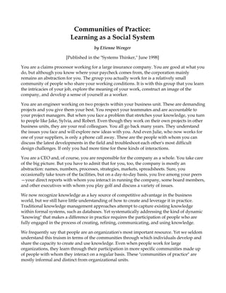 Communities of Practice:
                         Learning as a Social System
                                     by Etienne Wenger

                       [Published in the "Systems Thinker," June 1998]

You are a claims processor working for a large insurance company. You are good at what you
do, but although you know where your paycheck comes from, the corporation mainly
remains an abstraction for you. The group you actually work for is a relatively small
community of people who share your working conditions. It is with this group that you learn
the intricacies of your job, explore the meaning of your work, construct an image of the
company, and develop a sense of yourself as a worker.

You are an engineer working on two projects within your business unit. These are demanding
projects and you give them your best. You respect your teammates and are accountable to
your project managers. But when you face a problem that stretches your knowledge, you turn
to people like Jake, Sylvia, and Robert. Even though they work on their own projects in other
business units, they are your real colleagues. You all go back many years. They understand
the issues you face and will explore new ideas with you. And even Julie, who now works for
one of your suppliers, is only a phone call away. These are the people with whom you can
discuss the latest developments in the field and troubleshoot each other's most difficult
design challenges. If only you had more time for these kinds of interactions.

You are a CEO and, of course, you are responsible for the company as a whole. You take care
of the big picture. But you have to admit that for you, too, the company is mostly an
abstraction: names, numbers, processes, strategies, markets, spreadsheets. Sure, you
occasionally take tours of the facilities, but on a day-to-day basis, you live among your peers
—your direct reports with whom you interact in running the company, some board members,
and other executives with whom you play golf and discuss a variety of issues.

We now recognize knowledge as a key source of competitive advantage in the business
world, but we still have little understanding of how to create and leverage it in practice.
Traditional knowledge management approaches attempt to capture existing knowledge
within formal systems, such as databases. Yet systematically addressing the kind of dynamic
"knowing" that makes a difference in practice requires the participation of people who are
fully engaged in the process of creating, refining, communicating, and using knowledge.

We frequently say that people are an organization's most important resource. Yet we seldom
understand this truism in terms of the communities through which individuals develop and
share the capacity to create and use knowledge. Even when people work for large
organizations, they learn through their participation in more specific communities made up
of people with whom they interact on a regular basis. These "communities of practice" are
mostly informal and distinct from organizational units.
 