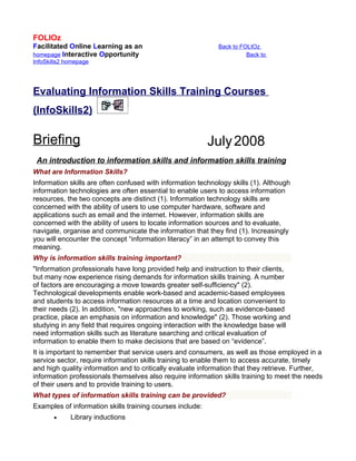 FOLIOz
Facilitated Online Learning as an                             Back to FOLIOz
homepage Interactive Opportunity                                        Back to
InfoSkills2 homepage




Evaluating Information Skills Training Courses
(InfoSkills2)

Briefing                                                   July 2008
 An introduction to information skills and information skills training
What are Information Skills?
Information skills are often confused with information technology skills (1). Although
information technologies are often essential to enable users to access information
resources, the two concepts are distinct (1). Information technology skills are
concerned with the ability of users to use computer hardware, software and
applications such as email and the internet. However, information skills are
concerned with the ability of users to locate information sources and to evaluate,
navigate, organise and communicate the information that they find (1). Increasingly
you will encounter the concept “information literacy” in an attempt to convey this
meaning.
Why is information skills training important?
"Information professionals have long provided help and instruction to their clients,
but many now experience rising demands for information skills training. A number
of factors are encouraging a move towards greater self-sufficiency" (2).
Technological developments enable work-based and academic-based employees
and students to access information resources at a time and location convenient to
their needs (2). In addition, "new approaches to working, such as evidence-based
practice, place an emphasis on information and knowledge" (2). Those working and
studying in any field that requires ongoing interaction with the knowledge base will
need information skills such as literature searching and critical evaluation of
information to enable them to make decisions that are based on “evidence”.
It is important to remember that service users and consumers, as well as those employed in a
service sector, require information skills training to enable them to access accurate, timely
and high quality information and to critically evaluate information that they retrieve. Further,
information professionals themselves also require information skills training to meet the needs
of their users and to provide training to users.
What types of information skills training can be provided?
Examples of information skills training courses include:
       •     Library inductions
 