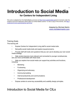 1


Introduction to Social Media
                      for Centers for Independent Living
This work is adapted from the WeAreMedia curriculum at http://www.wearemedia.org/and is licensed under the
Creative Commons Attribution-Share Alike 3.0 United States License. To view a copy of this license, visit http://
creativecommons.org/licenses/by-sa/3.0/us/


                                                                           Adapted by Michele Martin
                                                                           www.michelemmartin.com




Training Goals
This training will:
        •       Expose Centers for Independent Living staff to social media tools.
        •       Demystify social media tools and explore issues/concerns.
        •   Provide staff with tools and questions that you can use to develop your own social
        media strategy.
        •   Help centers become more relevant and connected to younger constituencies
        who are more comfortable with these tools.
        •     Help you explore how social media can support key activities and functions,
        including:
            •      Marketing
            •      Fundraising
            •      Organizing and advocacy
            •      Community-building
            •      Internal productivity and communications
            •      Professional development
        •       Expose centers to some key accessibility and usability design principles.




Introduction to Social Media for CILs
 