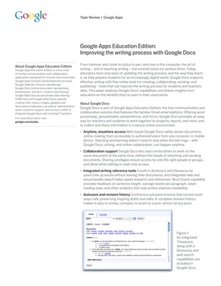 Topic Review | Google Apps




                                                      Google Apps Education Edition:
                                                      Improving the writing process with Google Docs
                                                      From hammer and chisel to stylus to pen, and now to the computer, the art of
About Google Apps Education Edition
Google Apps Education Edition is a free suite         writing – and of teaching writing – has evolved since our earliest times. Today,
of hosted communication and collaboration             educators have new ways of updating the writing process, and the way they teach
applications designed for schools and universities.   it, as they prepare students for an increasingly digital world. Google Docs supports
Google Apps includes Gmail (webmail services),        effective writing with free online tools for creating, collaborating, revising, and
Google Calendar (shared calendaring),
                                                      publishing – tools that can improve the writing process for students and teachers
Google Docs (online document, spreadsheet,
presentation, and form creation and sharing),         alike. This paper explores Google Docs’ capabilities and shares insights from
Google Video (secure and private video sharing –      educators on the benefits they’ve seen in their classrooms.
10GB free) and Google Sites (team website
creation with videos, images, gadgets and             About Google Docs
documents integration), as well as administrative
                                                      Google Docs is part of Google Apps Education Edition, the free communication and
tools, customer support, and access to APIs to
integrate Google Apps with existing IT systems.       collaboration solution that features the familiar Gmail email platform. Offering word
For more information visit:                           processing, spreadsheets, presentations, and forms, Google Docs provides an easy
google.com/a/edu                                      way for teachers and students to work together on projects, reports, and more, and
                                                      to collect and share information in a secure online environment.
                                                        Anytime, anywhere access Web-based Google Docs safely stores documents
                                                      •
                                                          online, making them accessible to authorized users from any computer or mobile
                                                          device. Teaching and learning doesn’t need to stop when the bell rings – with
                                                          Google Docs, writing, and online collaboration, can happen anytime.
                                                        Collaboration support Google Docs lets users invite others to work on the
                                                      •
                                                          same document at the same time, without the hassle of attaching and sending
                                                          documents. Sharing privileges ensure access by only the right people or groups,
                                                          and allow either editing or read-only access.
                                                      •  ntegrated writing reference tools A built-in dictionary and thesaurus let
                                                         I
                                                         users look up words without leaving their documents, and integrated web and
                                                         encyclopedia search helps speed research and references. Word Count capability
                                                         provides feedback on sentence length, average words per paragraph, rated
                                                         reading ease, and other analytics that help writers improve readability.
                                                      • Autosave and revision history Continuous autosave ensures that current work
                                                         stays safe, preserving ongoing drafts and edits. A complete revision history
                                                         makes it easy to review, compare, or revert to a prior version at any point.




                                                                                                                       Figure 1:
                                                                                                                       An integrated
                                                                                                                       Thesaurus,
                                                                                                                       along with a
                                                                                                                       Dictionary and
                                                                                                                       web search
                                                                                                                       capabilities, are
                                                                                                                       included in
                                                                                                                       Google Docs
 