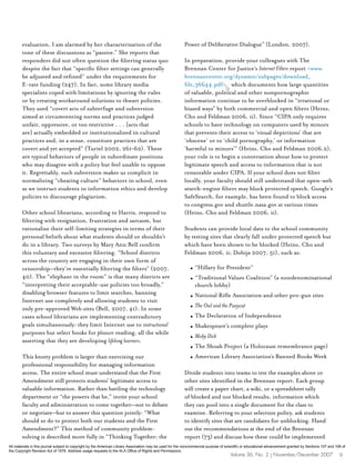 evaluation. I am alarmed by her characterization of the                                           Power of Deliberative Dialogue” (London, 2007).
        tone of these discussions as “passive.” She reports that
        responders did not often question the filtering status quo                                        In preparation, provide your colleagues with The
        despite the fact that “specific filter settings can generally                                     Brennan Center for Justice’s Internet Filters report <www.
        be adjusted and refined” under the requirements for                                               brennancenter.org/dynamic/subpages/download_
        E-rate funding (247). In fact, some library media                                                 file_36644.pdf> which documents how large quantities
        specialists coped with limitations by ignoring the rules                                          of valuable, political and other nonpornographic
        or by creating workaround solutions to thwart policies.                                           information continue to be overblocked in “irrational or
        They used “covert acts of subterfuge and subversion                                               biased ways” by both commercial and open filters (Heins,
        aimed at circumventing norms and practices judged                                                 Cho and Feldman 2006, ii). Since “CIPA only requires
        unfair, oppressive, or too restrictive . . . [acts that                                           schools to have technology on computers used by minors
        are] actually embedded or institutionalized in cultural                                           that prevents their access to ‘visual depictions’ that are
        practices and, in a sense, constitute practices that are                                          ‘obscene’ or to ‘child pornography,’ or information
        covert and yet accepted” (Turiel 2002, 261–62). These                                             ‘harmful to minors’” (Heins, Cho and Feldman 2006,2),
        are typical behaviors of people in subordinate positions                                          your role is to begin a conversation about how to protect
        who may disagree with a policy but feel unable to oppose                                          legitimate speech and access to information that is not
        it. Regrettably, such subversion makes us complicit in                                            censorable under CIPA. If your school does not filter
        normalizing “cheating culture” behaviors in school, even                                          locally, your faculty should still understand that open-web
        as we instruct students in information ethics and develop                                         search-engine filters may block protected speech. Google’s
        policies to discourage plagiarism.                                                                SafeSearch, for example, has been found to block access
                                                                                                          to congress.gov and shuttle.nasa.gov at various times
        Other school librarians, according to Harris, respond to                                          (Heins, Cho and Feldman 2006, ii).
        filtering with resignation, frustration and sarcasm, but
        rationalize their self-limiting strategies in terms of their                                      Students can provide local data to the school community
        personal beliefs about what students should or shouldn’t                                          by testing sites that clearly fall under protected speech but
        do in a library. Two surveys by Mary Ann Bell confirm                                             which have been shown to be blocked (Heins, Cho and
        this voluntary and excessive filtering. “School districts                                         Feldman 2006, ii; Dobija 2007, 51), such as:
        across the country are engaging in their own form of
        censorship—they’re essentially filtering the filters” (2007,                                          l   “Hillary for President”
        40). The “elephant in the room” is that many districts are                                            l   “Traditional Values Coalition” (a nondenominational
        “interpreting their acceptable-use policies too broadly,”                                                 church lobby)
        disabling browser features to limit searches, banning                                                 l   National Rifle Association and other pro-gun sites
        Internet use completely and allowing students to visit
        only pre-approved Web sites (Bell, 2007, 41). In some                                                 l   The Owl and the Pussycat
        cases school librarians are implementing contradictory                                                l   The Declaration of Independence
        goals simultaneously: they limit Internet use to instructional                                        l   Shakespeare’s complete plays
        purposes but select books for pleasure reading, all the while
                                                                                                              l   Moby Dick
        asserting that they are developing lifelong learners.
                                                                                                              l   The Shoah Project (a Holocaust remembrance page)
        This knotty problem is larger than exercising our                                                     l   American Library Association’s Banned Books Week
        professional responsibility for managing information
        access. The entire school must understand that the First                                          Divide students into teams to test the examples above or
        Amendment still protects students’ legitimate access to                                           other sites identified in the Brennan report. Each group
        valuable information. Rather than battling the technology                                         will create a paper chart, a wiki, or a spreadsheet tally
        department or “the powers that be,” invite your school                                            of blocked and not blocked results, information which
        faculty and administration to come together—not to debate                                         they can pool into a single document for the class to
        or negotiate—but to answer this question jointly: “What                                           examine. Referring to your selection policy, ask students
        should we do to protect both our students and the First                                           to identify sites that are candidates for unblocking. Hand
        Amendment?” This method of community problem-                                                     out the recommendations at the end of the Brennan
        solving is described more fully in “Thinking Together; the                                        report (73) and discuss how these could be implemented
All materials in this journal subject to copyright by the American Library Association may be used for the noncommercial purpose of scientific or educational advancement granted by Sections 107 and 108 of
the Copyright Revision Act of 1976. Address usage requests to the ALA Office of Rights and Permissions.
                                                                                                                                      Volume 36, No. 2 | November/December 2007                         9
 