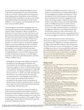 she described how the reading level displayed on the                                                 In children and adolescents, greater exposure to
        book’s spine prompted peers to tease a less-proficient                                               violence in media has been correlated repeatedly to
        reader at one school. And she spoke with some passion                                                increased aggressive attitudes and behaviors. These
        about finding a picture book about a same-sex family                                                 correlations occur both for passive television and
        with children that was labeled on the spine with a sticker                                           film viewing and for interactive engagement with
        shaped like a broken heart bearing the words “family                                                 video and computer games. Almost all studies are
        problems.” I can recognize now how prejudicial even the                                              of short-term effects only. In the only longitudinal
        most innocuous label could be.                                                                       study on childhood exposure to violent content,
                                                                                                             Huesmann et al. found a correlation between six
        Confronting your own beliefs is unsettling, but it is a                                              to nine-year-olds’ viewing of violence on television
        necessary check against narrow-mindedness, ignorance,                                                and aggressive behaviors, including criminal ones,
        and bias. When I read Amy E. White’s Virtually Obscene;                                              of these same subjects in their early twenties. The
        the Case for an Uncensored Internet recently, I felt that my core                                    perceived realism of the content is a significant factor
        beliefs about intellectual freedom were being attacked.                                              in promoting aggressive behavior. (Kotrla 2007, 50)
        She warns that censoring Internet pornography is likely
        to lead to more pernicious censorship of other forms                                              There are few clear answers to these hard questions
        of expression; that even if we wanted to regulate the                                             other than to engage our communities not in debate but
        Internet, we could not agree on an obscenity standard                                             in open discussion. Together we can hope to guarantee
        based on community standards—and that it would be                                                 the rights of the individual. However, when we passively
        technologically futile anyway. She argues that virtual                                            accept the status quo or even covertly subvert it, or when
        pornography is not harmful and that claims about                                                  we dodge any scrutiny of our personal beliefs and values,
        harm (to women, to children, to community morals)                                                 we insidiously undercut intellectual freedom. Coming
        are logically defective. A recent ALSC summary of the                                             face-to-face with our own raw discomfort is humbling,
        research on the harm of exposure to sexually explicit                                             but it increases the likelihood that we will have greater
        material in media (not books) (Kotrla 2007, 50) lends                                             compassion for the distress of others with whom we
        credence to White’s thesis:                                                                       disagree, even as we support their rights.

           Although the assumption the children are harmed
           by exposure to sexually explicit material is well                                              Works Cited
           entrenched in the United States, there is very little                                          Bell, Mary Ann. 2007, “The Elephant in the Room” School Library
                                                                                                             Journal. 53, no. 1, 40–42.
           research to support or refute it. Of particular concern                                        Bishop, Kay. 2007. The Collection Program in Schools; Concepts, Practices and
           is the accidental exposure to sexual content, especially                                          Information Sources, 4th ed. Westport, Conn.: Libraries Unlimited
           on the Internet. According to Mitchell, in 2005, 19                                            Diebert, Ronald J., John G. Palfrey, Rafal Rohozinski and Jonathan
                                                                                                             Zittrain, eds. 2008, in press. Access Denied; the Practice and Policy of
           percent more ten- to twelve-year-olds and 35 percent                                              Global Internet Filtering. MIT Press.
           more thirteen-year-olds reported encountering                                                  Dobija, Jane. 2007. “The First Amendment Needs New Clothes”
           unwanted exposure to pornography on the Internet                                                  American Libraries, 38, no. 8, 50–53.
                                                                                                          Field, Hana S. 1999. “Triumph and Tragedy on the Yellow Brick
           than in 2000. So we do know that incidents                                                        Road: Censorship of The Wizard of Oz in America.” The Concord
           increased, but the authors made no assessment of                                                  Review, 10, no. 1, 79–101
           whether these encounters caused any harm, and fewer                                            Harris, Frances Jacobson. 2007. “Challenges to Teaching
                                                                                                             Evaluation of Online Information: A View from LM_NET.” Into
           than 10 percent of the youth reported these incidents                                             the Center of the Curriculum; Papers of the Treasure Mountain Research Retreat
           as ‘distressing.’ (Kotrila 2007, 51)                                                              #14, Reno, Nevada, October 24–25, 2007. David V. Loertscher
                                                                                                             and Marsha Mardis, eds. 234–251.
                                                                                                          Heins, Marjorie, Christina Cho and Ariel Feldman. 2006.
        Despite both these publications and my knowledge of                                                  Internet Filters; A Public Policy Report, 2nd ed. Brennan Center for
        more-permissive attitudes toward explicit material in                                                Justice. <www.brennancenter.org/dynamic/subpages/download_
                                                                                                             file_36644.pdf> (accessed 5 Nov. 2007).
        Denmark and other European countries, I find it hard to
                                                                                                          Kotria, Bowie. 2007. “Sex and Violence; Is Exposure to Media
        accept harm to even a small percentage of our youth. Even                                            Content Harmful to Children?” Children and Libraries 5, no. 2,
        more disturbing are recent reports of the negative effects                                           50–52.
        of video-game violence (Pierce 2008, 60–67), given the                                            London, Scott. 2007. “Thinking Together; the Power of
                                                                                                             Deliberative Dialogue.” <www.scottlondon.com/reports/
        promotion of gaming in libraries:                                                                    dialogue.html> (accessed 7 Nov. 2007).
                                                                                                          Pierce, Jennifer Burek. 2008. Sex, Brains, and Video Games; A Librarian’s
                                                                                                             Guide to Teens in the Twenty-first Century. Chicago: ALA.
All materials in this journal subject to copyright by the American Library Association may be used for the noncommercial purpose of scientific or educational advancement granted by Sections 107 and 108 of
the Copyright Revision Act of 1976. Address usage requests to the ALA Office of Rights and Permissions.
                                                                                                                                      Volume 36, No. 2 | November/December 2007 11
 