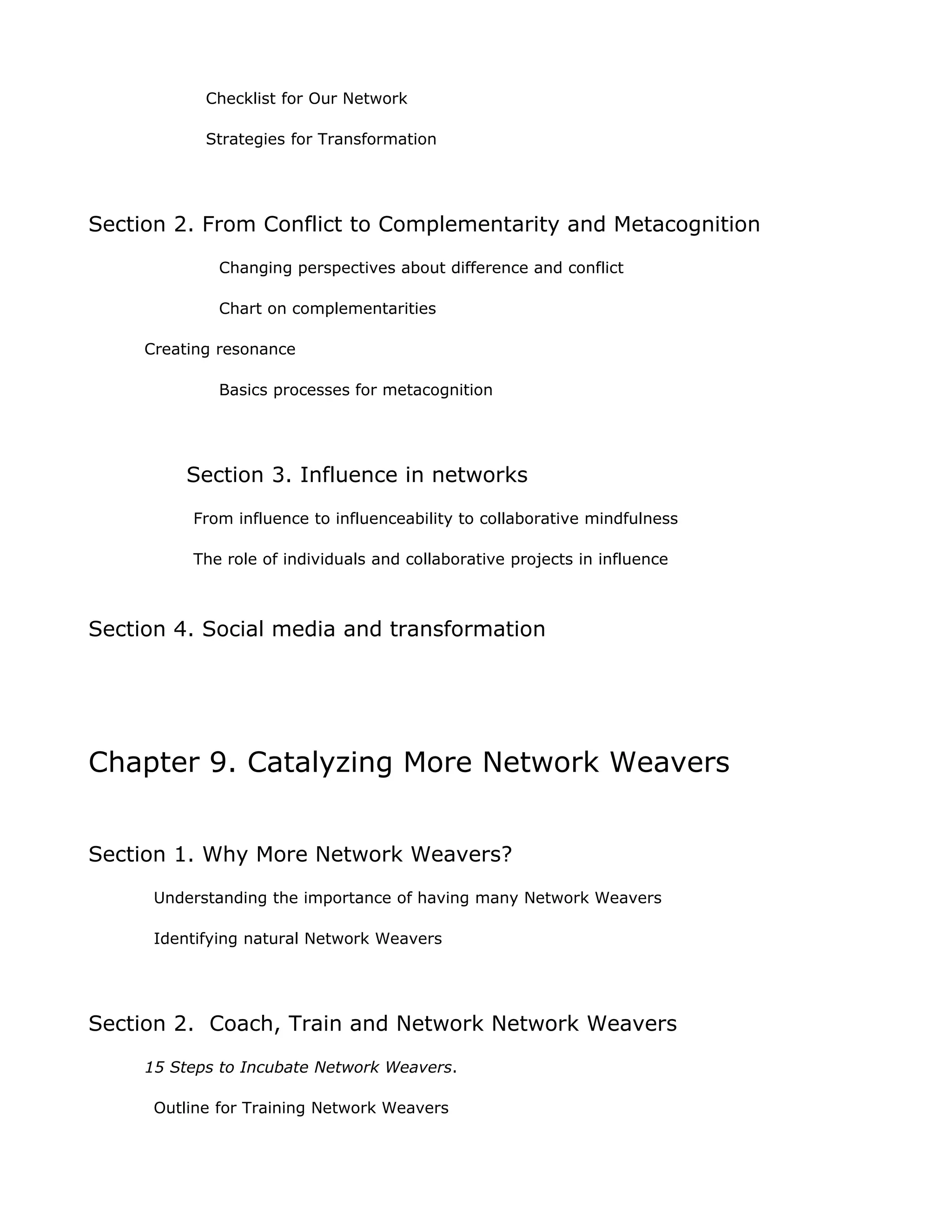 Checklist for Our Network

            Strategies for Transformation




Section 2. From Conflict to Complementarity and Metacognition
             Changing perspectives about difference and conflict

             Chart on complementarities

     Creating resonance

             Basics processes for metacognition




         Section 3. Influence in networks
          From influence to influenceability to collaborative mindfulness

          The role of individuals and collaborative projects in influence



Section 4. Social media and transformation




Chapter 9. Catalyzing More Network Weavers


Section 1. Why More Network Weavers?
      Understanding the importance of having many Network Weavers

      Identifying natural Network Weavers




Section 2. Coach, Train and Network Network Weavers
     15 Steps to Incubate Network Weavers.

      Outline for Training Network Weavers
 