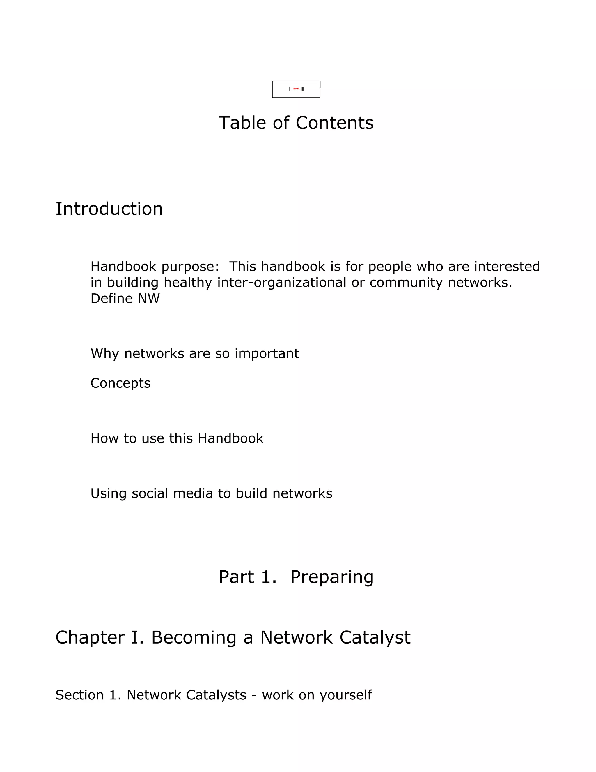 Table of Contents



Introduction


     Handbook purpose: This handbook is for people who are interested
     in building healthy inter-organizational or community networks.
     Define NW



     Why networks are so important

     Concepts



     How to use this Handbook



     Using social media to build networks




                        Part 1. Preparing


Chapter I. Becoming a Network Catalyst


Section 1. Network Catalysts - work on yourself
 