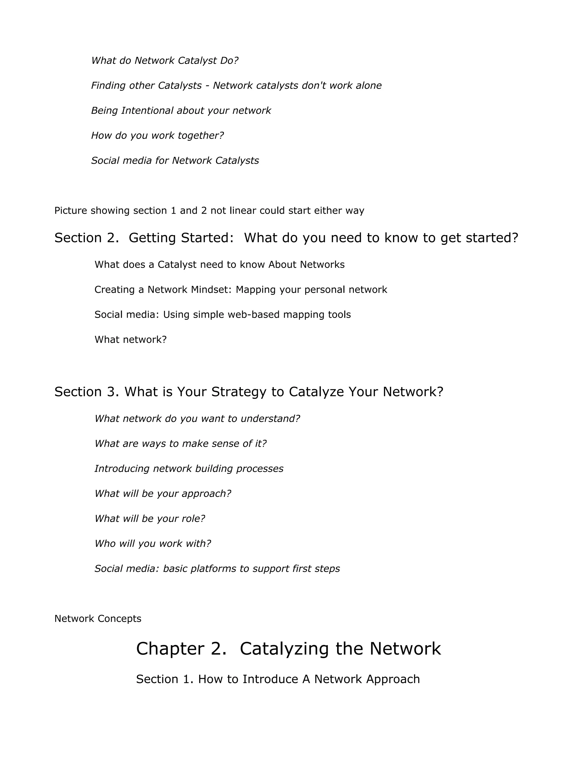 What do Network Catalyst Do?

       Finding other Catalysts - Network catalysts don't work alone

       Being Intentional about your network

       How do you work together?

       Social media for Network Catalysts




Picture showing section 1 and 2 not linear could start either way

Section 2. Getting Started: What do you need to know to get started?
        What does a Catalyst need to know About Networks

        Creating a Network Mindset: Mapping your personal network

        Social media: Using simple web-based mapping tools

        What network?




Section 3. What is Your Strategy to Catalyze Your Network?
        What network do you want to understand?

        What are ways to make sense of it?

        Introducing network building processes

        What will be your approach?

        What will be your role?

        Who will you work with?

        Social media: basic platforms to support first steps




Network Concepts


                 Chapter 2. Catalyzing the Network
                 Section 1. How to Introduce A Network Approach
 
