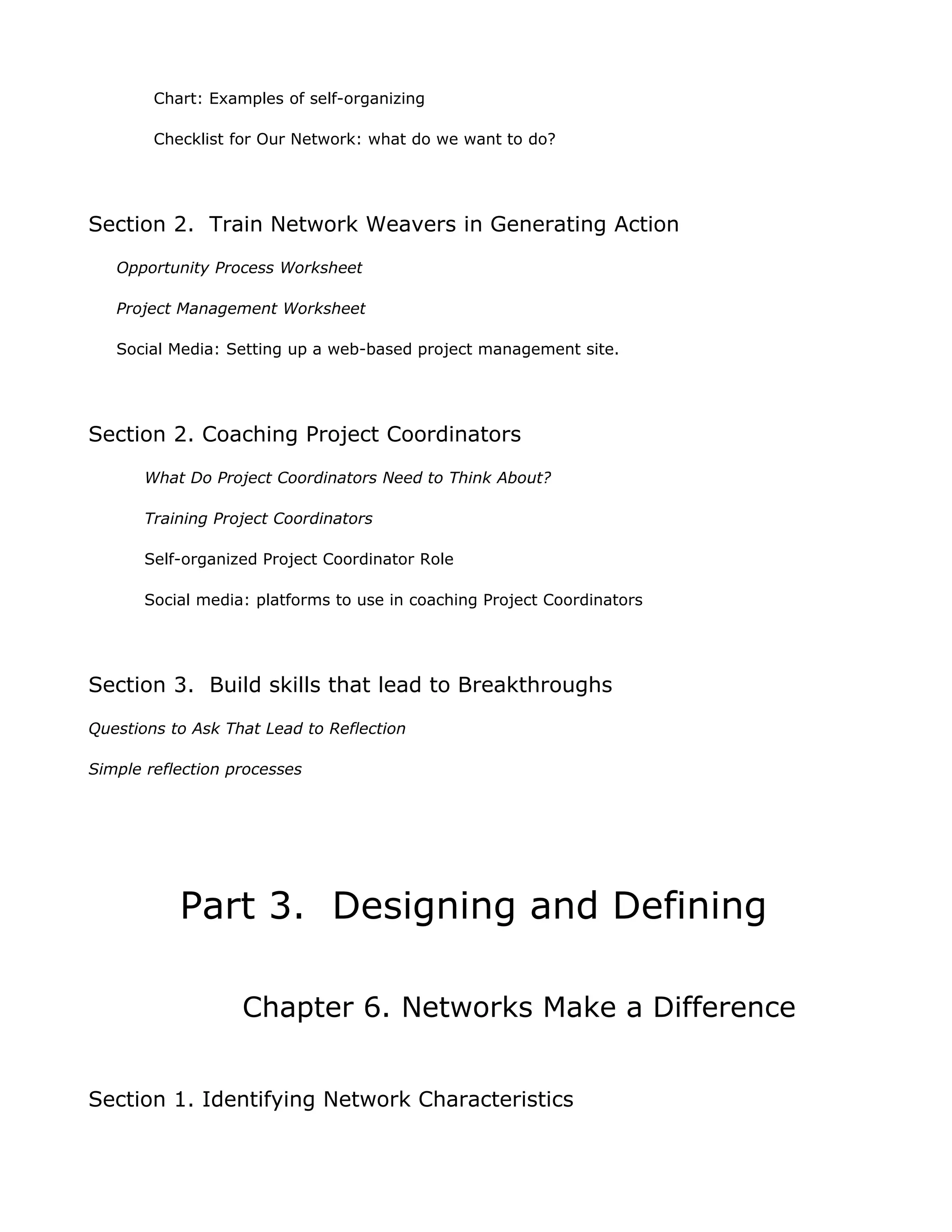 Chart: Examples of self-organizing

        Checklist for Our Network: what do we want to do?




Section 2. Train Network Weavers in Generating Action
   Opportunity Process Worksheet

   Project Management Worksheet

   Social Media: Setting up a web-based project management site.




Section 2. Coaching Project Coordinators
       What Do Project Coordinators Need to Think About?

       Training Project Coordinators

       Self-organized Project Coordinator Role

       Social media: platforms to use in coaching Project Coordinators




Section 3. Build skills that lead to Breakthroughs
Questions to Ask That Lead to Reflection

Simple reflection processes




           Part 3. Designing and Defining

                   Chapter 6. Networks Make a Difference


Section 1. Identifying Network Characteristics
 